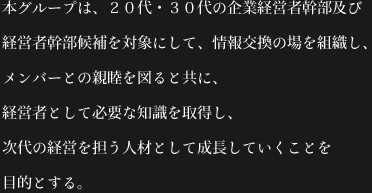 本グループは、２０代・３０代の企業経営者幹部及び経営者幹部候補を対象にして、情報交換の場を組織し、メンバーとの親睦を図ると共に、経営者として必要な知識を取得し、次代の経営を担う人材として成長していくことを目的とする。