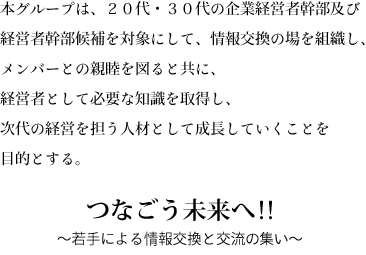 本グループは、企業の後継者を対象にして、情報交換の場を組織し、メンバーとの親睦を図ると共に、経営者として必要な知識を取得し、次代の経営を担う人材として成長していくことを目的とする。